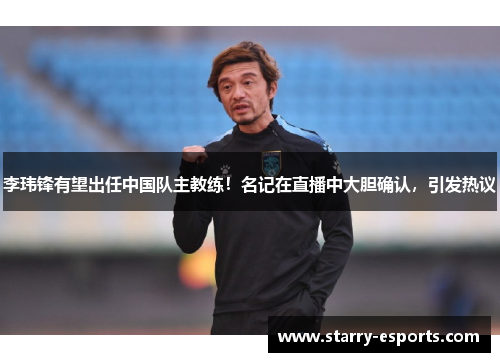 李玮锋有望出任中国队主教练！名记在直播中大胆确认，引发热议